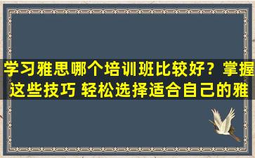 学习雅思哪个培训班比较好？掌握这些技巧 轻松选择适合自己的雅思培训课程